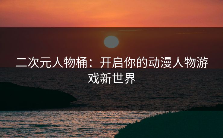 二次元人物桶：开启你的动漫人物游戏新世界