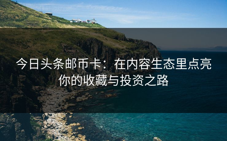 今日头条邮币卡：在内容生态里点亮你的收藏与投资之路
