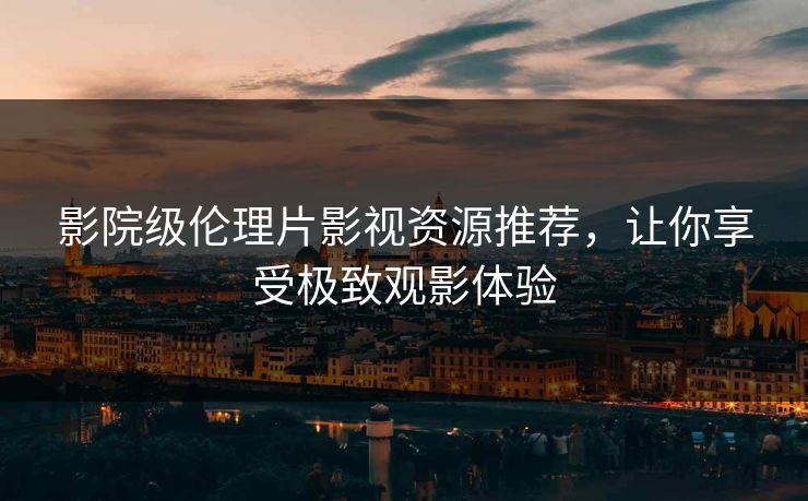 影院级伦理片影视资源推荐，让你享受极致观影体验