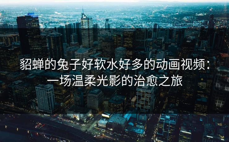貂蝉的兔子好软水好多的动画视频：一场温柔光影的治愈之旅