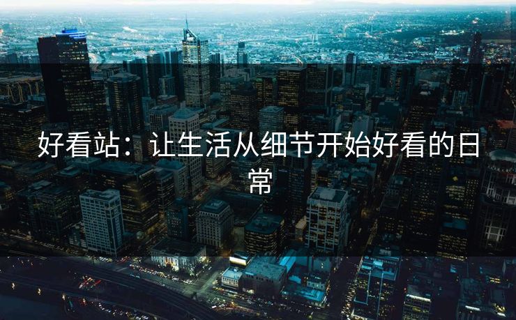 好看站：让生活从细节开始好看的日常