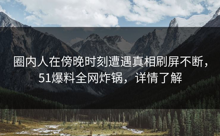 圈内人在傍晚时刻遭遇真相刷屏不断，51爆料全网炸锅，详情了解