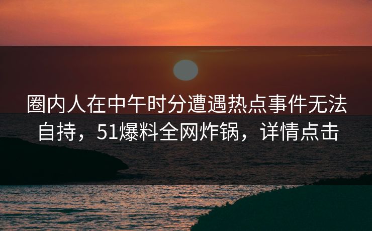 圈内人在中午时分遭遇热点事件无法自持，51爆料全网炸锅，详情点击