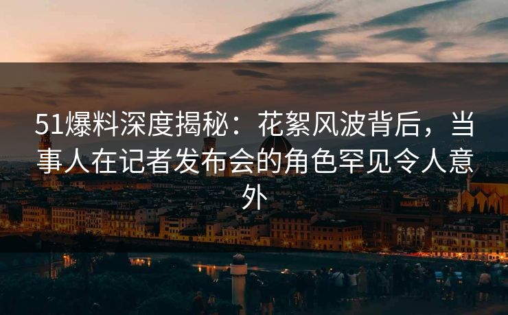 51爆料深度揭秘：花絮风波背后，当事人在记者发布会的角色罕见令人意外