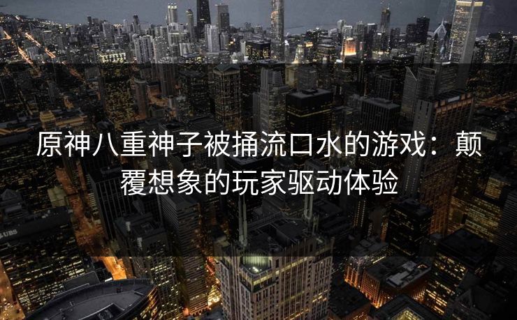 原神八重神子被捅流口水的游戏：颠覆想象的玩家驱动体验