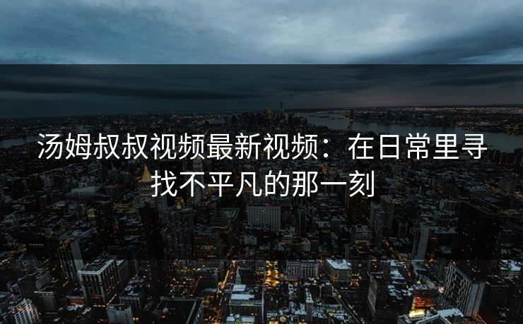 汤姆叔叔视频最新视频：在日常里寻找不平凡的那一刻