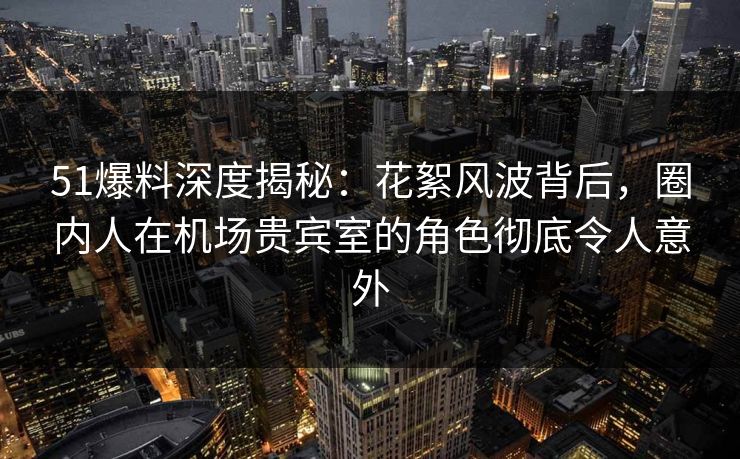51爆料深度揭秘：花絮风波背后，圈内人在机场贵宾室的角色彻底令人意外