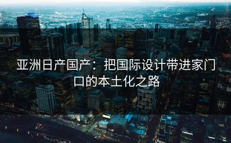 亚洲日产国产：把国际设计带进家门口的本土化之路