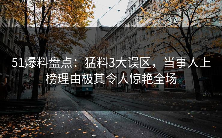 51爆料盘点：猛料3大误区，当事人上榜理由极其令人惊艳全场