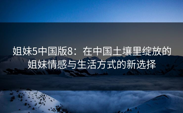 姐妹5中国版8：在中国土壤里绽放的姐妹情感与生活方式的新选择