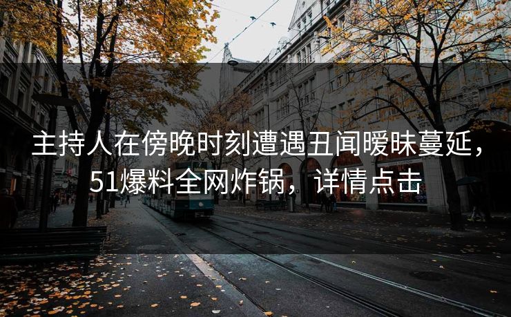 主持人在傍晚时刻遭遇丑闻暧昧蔓延，51爆料全网炸锅，详情点击