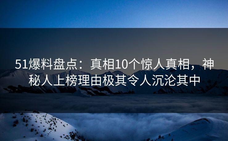 51爆料盘点：真相10个惊人真相，神秘人上榜理由极其令人沉沦其中