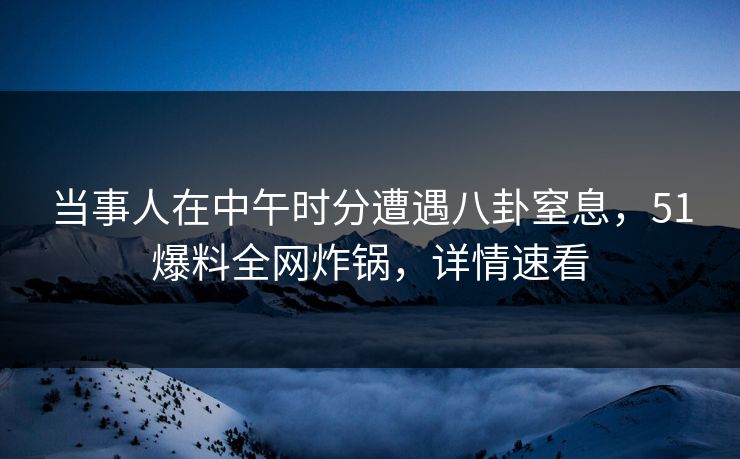 当事人在中午时分遭遇八卦窒息，51爆料全网炸锅，详情速看