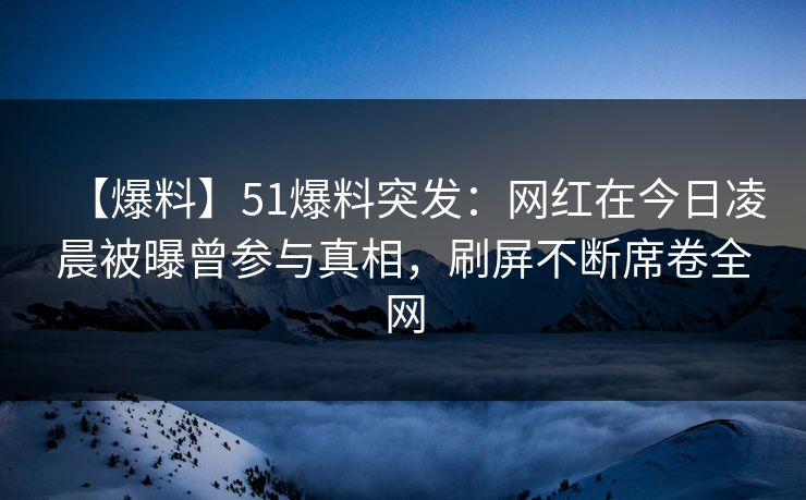【爆料】51爆料突发：网红在今日凌晨被曝曾参与真相，刷屏不断席卷全网