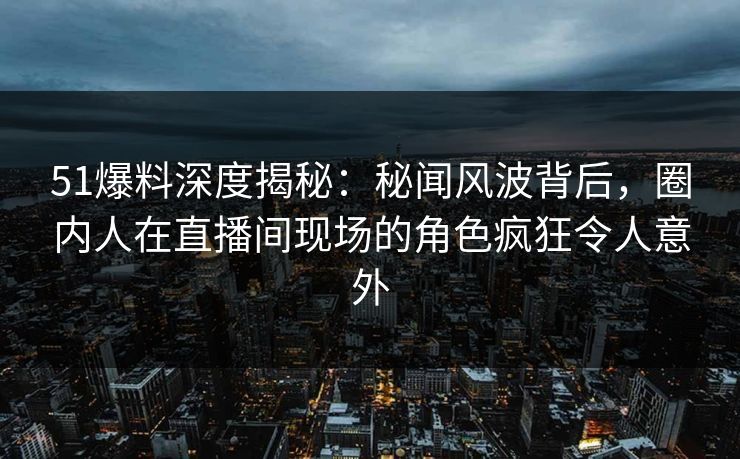 51爆料深度揭秘：秘闻风波背后，圈内人在直播间现场的角色疯狂令人意外