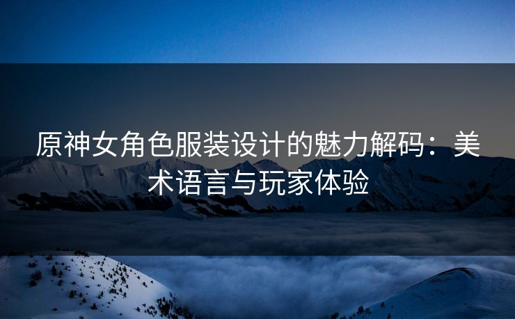 原神女角色服装设计的魅力解码：美术语言与玩家体验