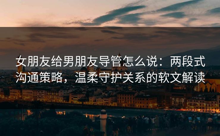 女朋友给男朋友导管怎么说：两段式沟通策略，温柔守护关系的软文解读