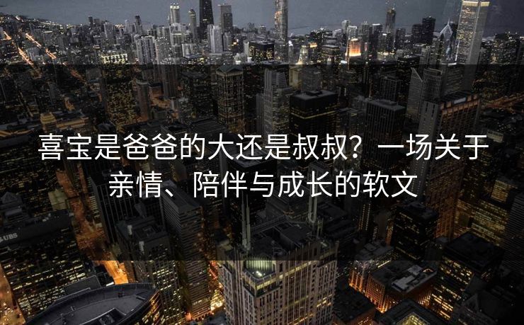 喜宝是爸爸的大还是叔叔？一场关于亲情、陪伴与成长的软文