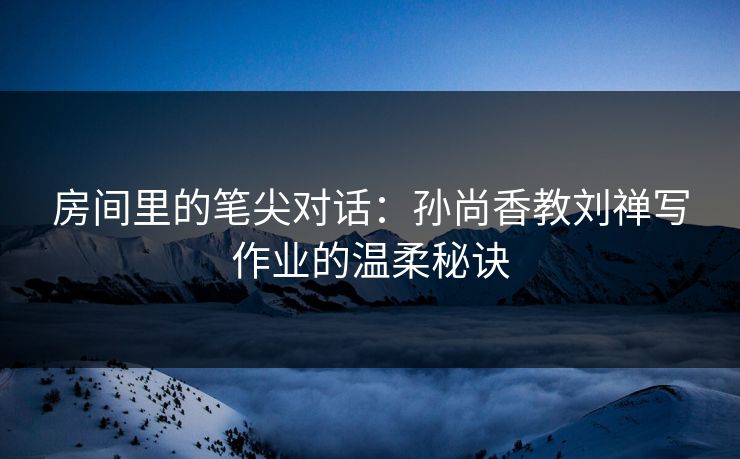 房间里的笔尖对话：孙尚香教刘禅写作业的温柔秘诀