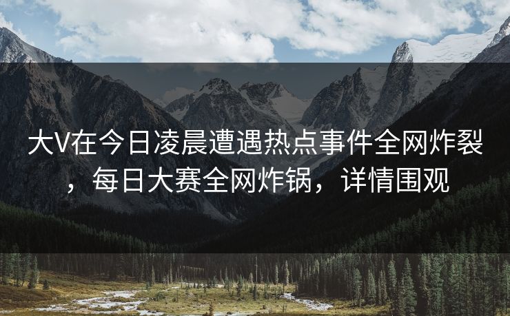 大V在今日凌晨遭遇热点事件全网炸裂，每日大赛全网炸锅，详情围观