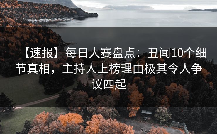 【速报】每日大赛盘点：丑闻10个细节真相，主持人上榜理由极其令人争议四起