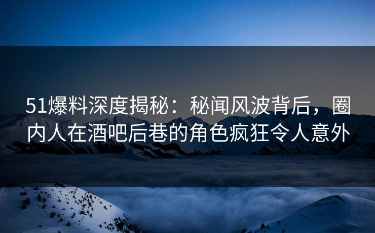 51爆料深度揭秘：秘闻风波背后，圈内人在酒吧后巷的角色疯狂令人意外