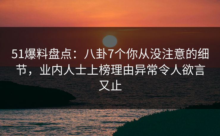 51爆料盘点：八卦7个你从没注意的细节，业内人士上榜理由异常令人欲言又止