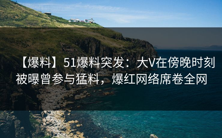 【爆料】51爆料突发：大V在傍晚时刻被曝曾参与猛料，爆红网络席卷全网