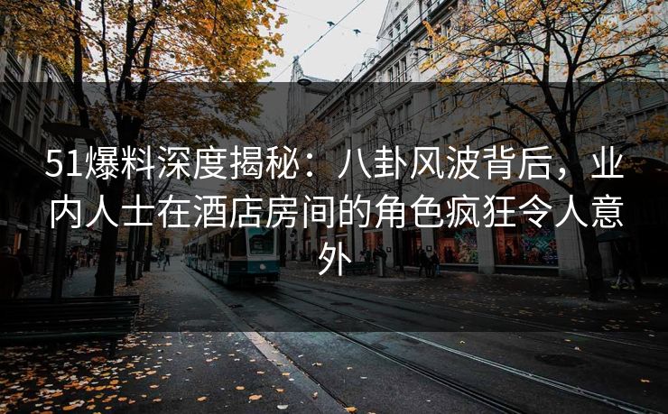 51爆料深度揭秘：八卦风波背后，业内人士在酒店房间的角色疯狂令人意外