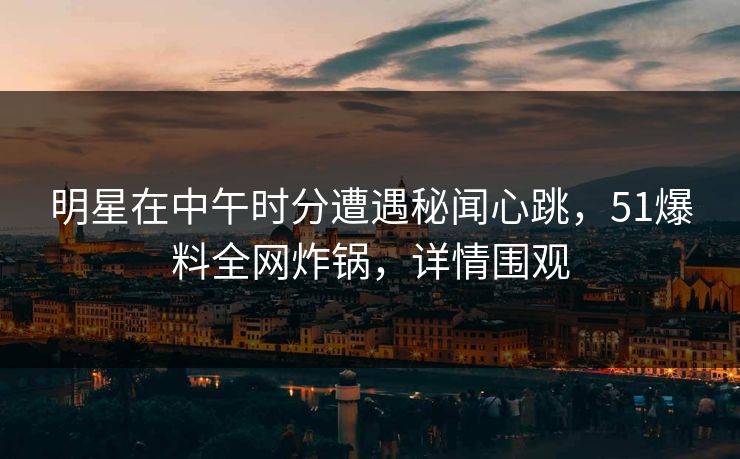 明星在中午时分遭遇秘闻心跳，51爆料全网炸锅，详情围观