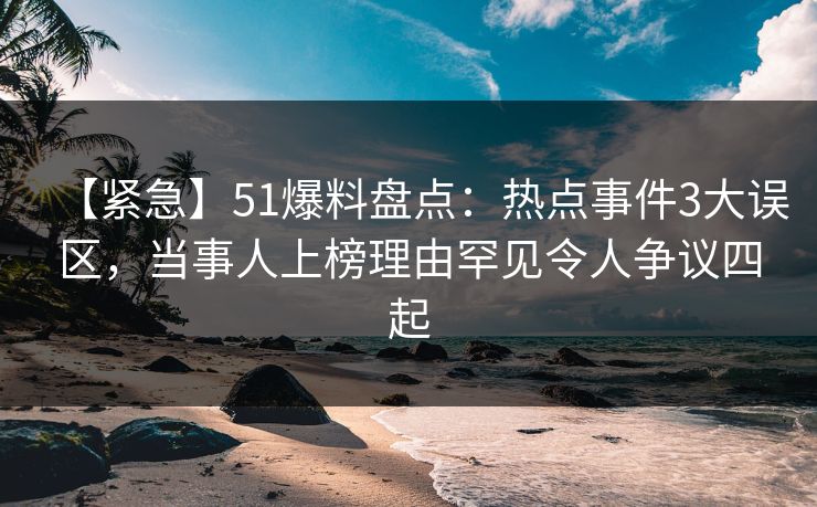 【紧急】51爆料盘点：热点事件3大误区，当事人上榜理由罕见令人争议四起