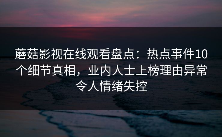 蘑菇影视在线观看盘点：热点事件10个细节真相，业内人士上榜理由异常令人情绪失控