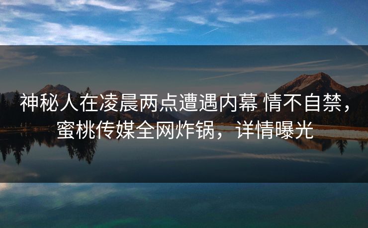 神秘人在凌晨两点遭遇内幕 情不自禁，蜜桃传媒全网炸锅，详情曝光