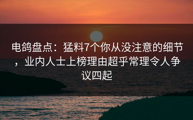电鸽盘点：猛料7个你从没注意的细节，业内人士上榜理由超乎常理令人争议四起