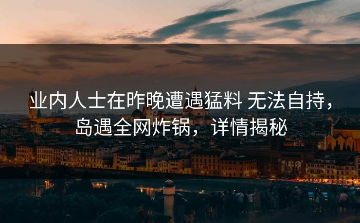 业内人士在昨晚遭遇猛料 无法自持，岛遇全网炸锅，详情揭秘