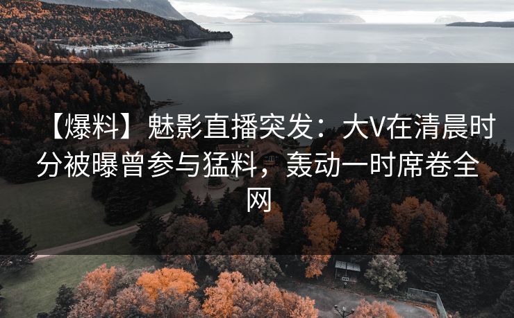 【爆料】魅影直播突发：大V在清晨时分被曝曾参与猛料，轰动一时席卷全网