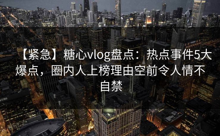 【紧急】糖心vlog盘点：热点事件5大爆点，圈内人上榜理由空前令人情不自禁