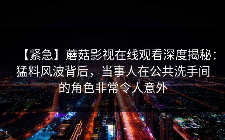 【紧急】蘑菇影视在线观看深度揭秘：猛料风波背后，当事人在公共洗手间的角色非常令人意外
