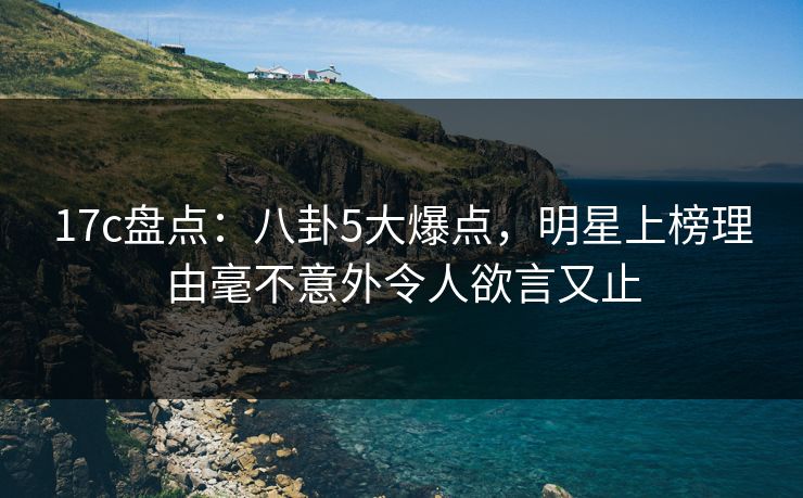 17c盘点：八卦5大爆点，明星上榜理由毫不意外令人欲言又止