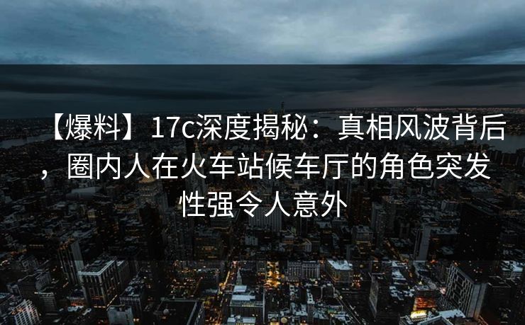【爆料】17c深度揭秘：真相风波背后，圈内人在火车站候车厅的角色突发性强令人意外