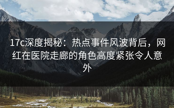 17c深度揭秘：热点事件风波背后，网红在医院走廊的角色高度紧张令人意外
