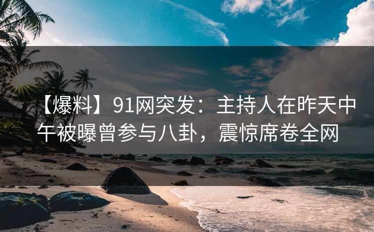 【爆料】91网突发：主持人在昨天中午被曝曾参与八卦，震惊席卷全网
