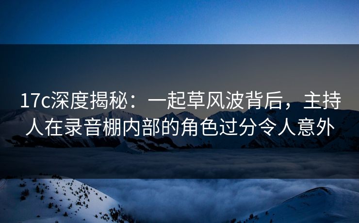 17c深度揭秘：一起草风波背后，主持人在录音棚内部的角色过分令人意外