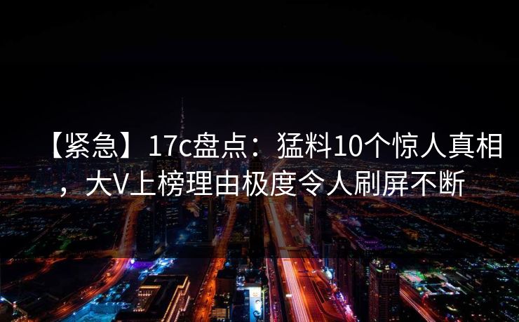 【紧急】17c盘点：猛料10个惊人真相，大V上榜理由极度令人刷屏不断