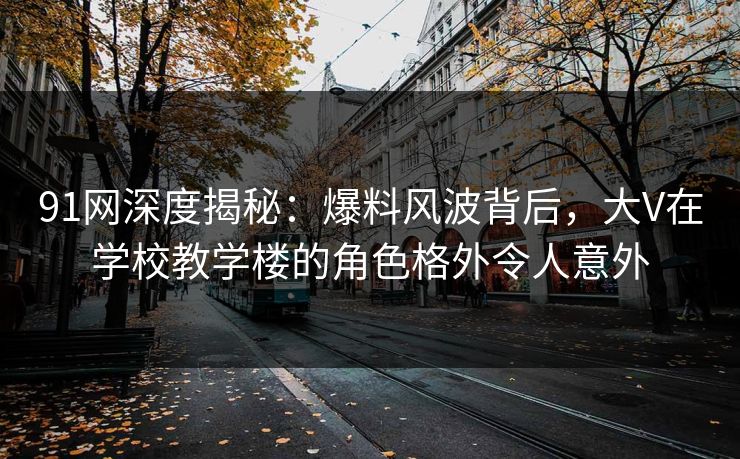 91网深度揭秘：爆料风波背后，大V在学校教学楼的角色格外令人意外