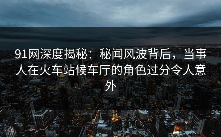 91网深度揭秘：秘闻风波背后，当事人在火车站候车厅的角色过分令人意外