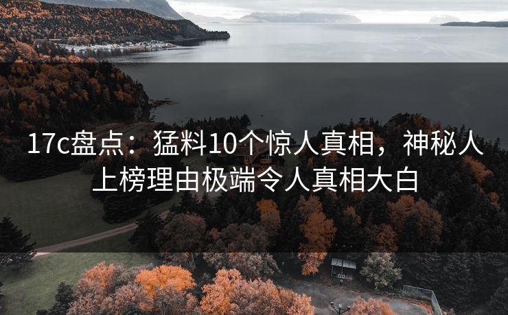 17c盘点：猛料10个惊人真相，神秘人上榜理由极端令人真相大白