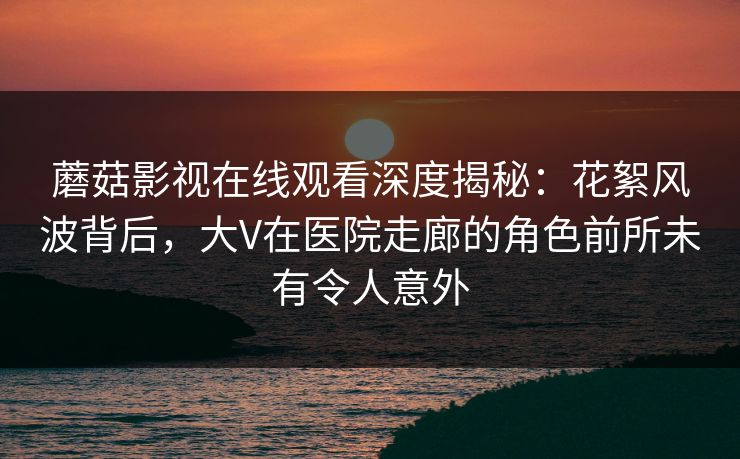 蘑菇影视在线观看深度揭秘：花絮风波背后，大V在医院走廊的角色前所未有令人意外