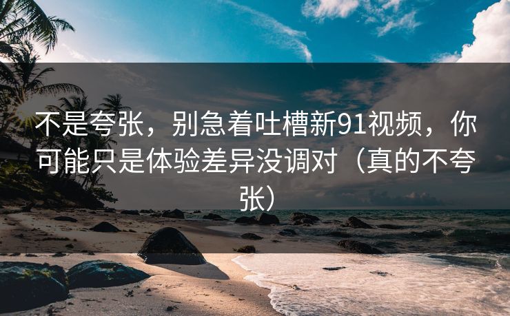 不是夸张，别急着吐槽新91视频，你可能只是体验差异没调对（真的不夸张）