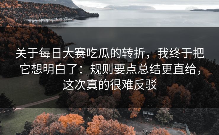 关于每日大赛吃瓜的转折，我终于把它想明白了：规则要点总结更直给，这次真的很难反驳
